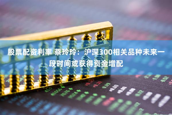 股票配资利率 蔡玲玲：沪深300相关品种未来一段时间或获得资金增配