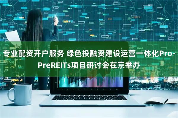 专业配资开户服务 绿色投融资建设运营一体化Pro-PreREITs项目研讨会在京举办