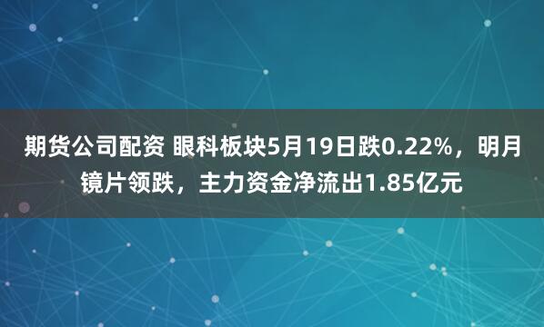 期货公司配资 眼科板块5月19日跌0.22%，明月镜片领跌，主力资金净流出1.85亿元