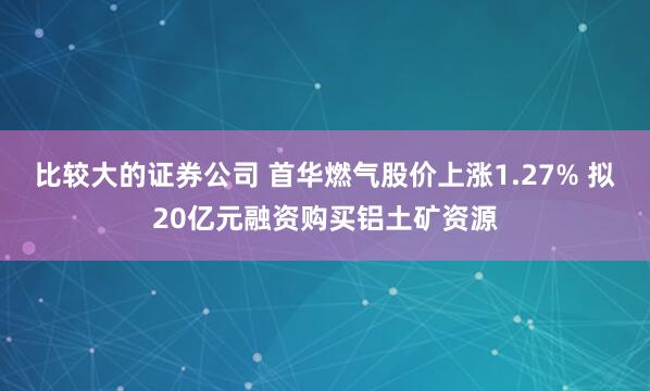 比较大的证券公司 首华燃气股价上涨1.27% 拟20亿元融资购买铝土矿资源