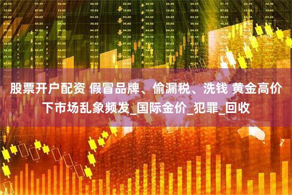 股票开户配资 假冒品牌、偷漏税、洗钱 黄金高价下市场乱象频发_国际金价_犯罪_回收