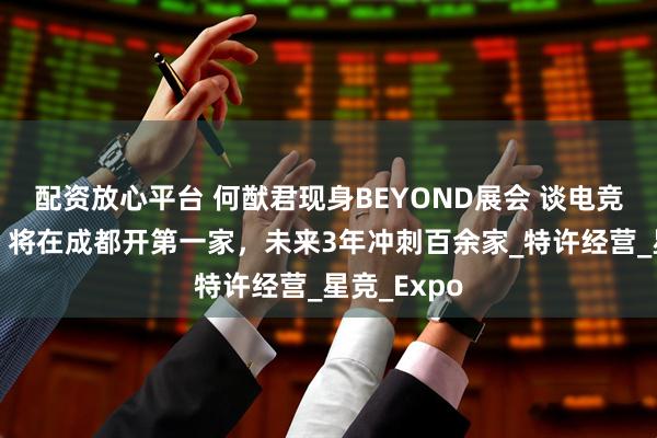 配资放心平台 何猷君现身BEYOND展会 谈电竞酒店计划：将在成都开第一家，未来3年冲刺百余家_特许经营_星竞_Expo