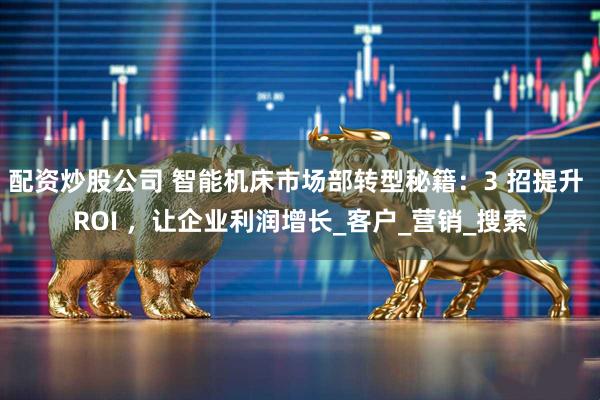 配资炒股公司 智能机床市场部转型秘籍：3 招提升 ROI ，让企业利润增长_客户_营销_搜索