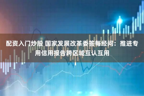 配资入门炒股 国家发展改革委答每经问：推进专用信用报告跨区域互认互用