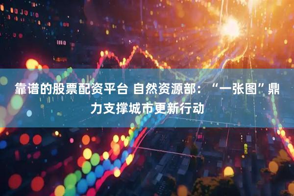 靠谱的股票配资平台 自然资源部：“一张图”鼎力支撑城市更新行动