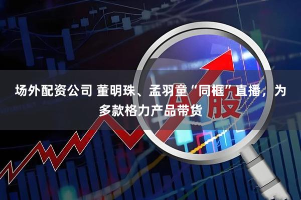 场外配资公司 董明珠、孟羽童“同框”直播，为多款格力产品带货