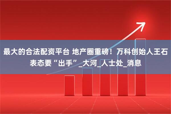 最大的合法配资平台 地产圈重磅！万科创始人王石表态要“出手”_大河_人士处_消息