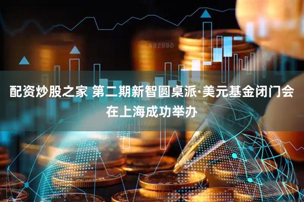 配资炒股之家 第二期新智圆桌派·美元基金闭门会在上海成功举办