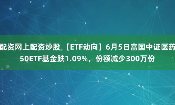 配资网上配资炒股 【ETF动向】6月5日富国中证医药50ETF基金跌1.09%，份额减少300万份