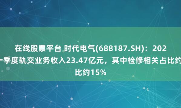 在线股票平台 时代电气(688187.SH)：2025年一季度轨交业务收入23.47亿元，其中检修相关占比约15%