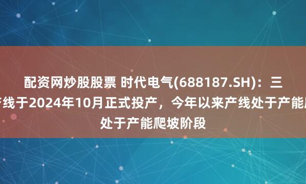配资网炒股股票 时代电气(688187.SH)：三期宜兴产线于2024年10月正式投产，今年以来产线处于产能爬坡阶段