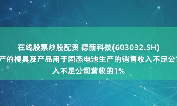 在线股票炒股配资 德新科技(603032.SH)：子公司生产的模具及产品用于固态电池生产的销售收入不足公司营收的1%