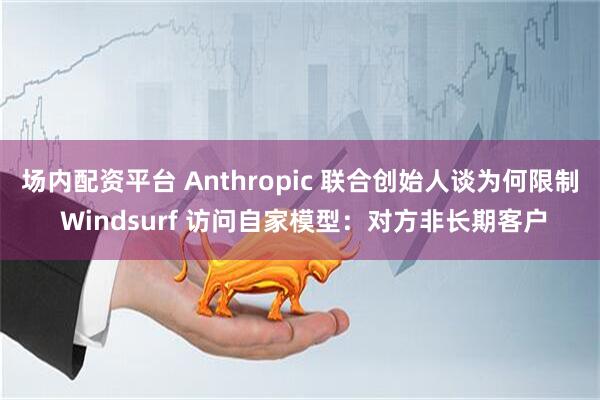 场内配资平台 Anthropic 联合创始人谈为何限制 Windsurf 访问自家模型：对方非长期客户