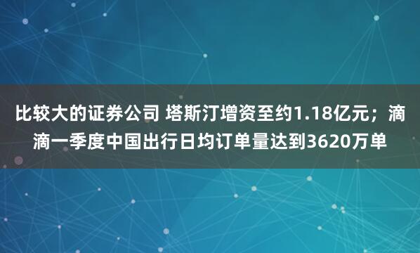 比较大的证券公司 塔斯汀增资至约1.18亿元；滴滴一季度中国出行日均订单量达到3620万单