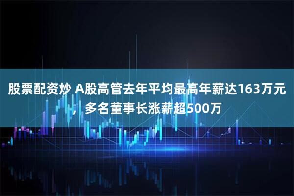 股票配资炒 A股高管去年平均最高年薪达163万元，多名董事长涨薪超500万