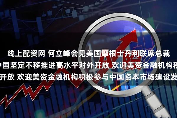 线上配资网 何立峰会见美国摩根士丹利联席总裁丹·辛克维兹时指出 中国坚定不移推进高水平对外开放 欢迎美资金融机构积极参与中国资本市场建设发展