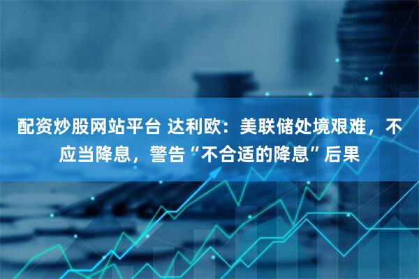 配资炒股网站平台 达利欧：美联储处境艰难，不应当降息，警告“不合适的降息”后果