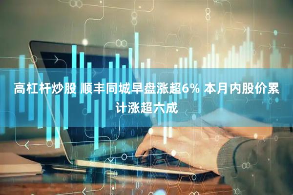 高杠杆炒股 顺丰同城早盘涨超6% 本月内股价累计涨超六成