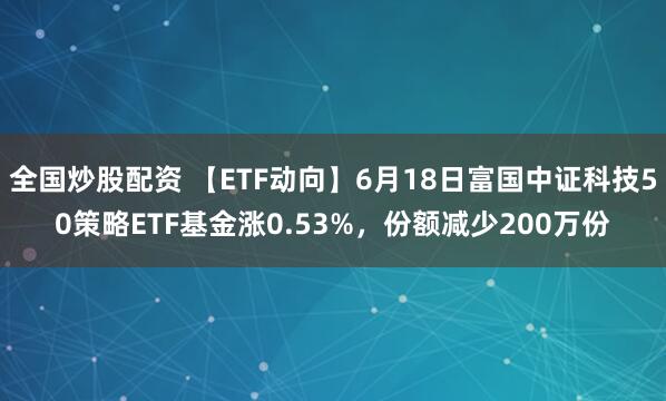 全国炒股配资 【ETF动向】6月18日富国中证科技50策略ETF基金涨0.53%，份额减少200万份