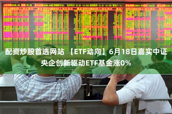 配资炒股首选网站 【ETF动向】6月18日嘉实中证央企创新驱动ETF基金涨0%