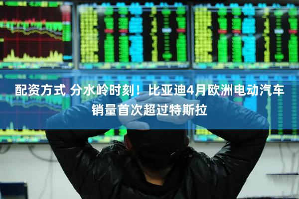 配资方式 分水岭时刻！比亚迪4月欧洲电动汽车销量首次超过特斯拉