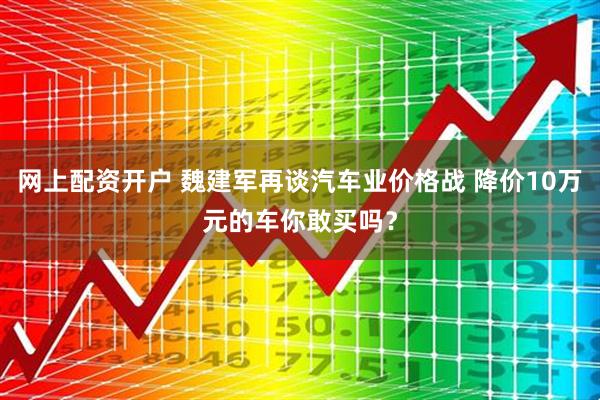 网上配资开户 魏建军再谈汽车业价格战 降价10万元的车你敢买吗？