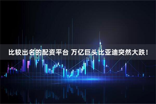 比较出名的配资平台 万亿巨头比亚迪突然大跌！