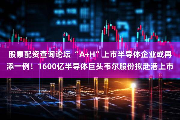 股票配资查询论坛 “A+H”上市半导体企业或再添一例！1600亿半导体巨头韦尔股份拟赴港上市