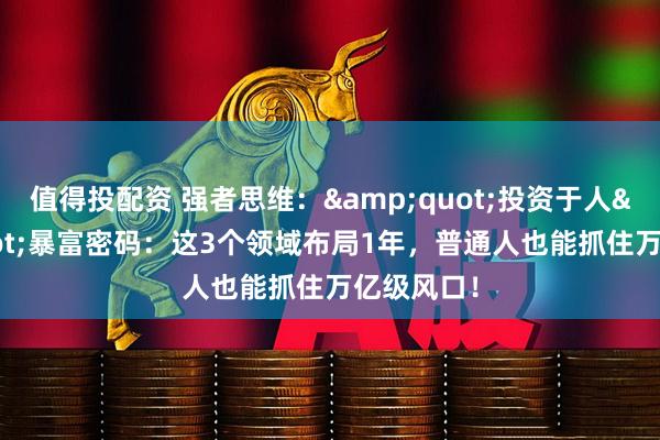 值得投配资 强者思维：&quot;投资于人&quot;暴富密码：这3个领域布局1年，普通人也能抓住万亿级风口！