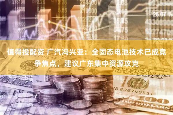 值得投配资 广汽冯兴亚：全固态电池技术已成竞争焦点，建议广东集中资源攻克