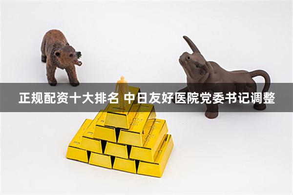 正规配资十大排名 中日友好医院党委书记调整