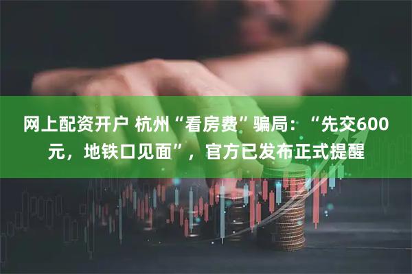 网上配资开户 杭州“看房费”骗局：“先交600元，地铁口见面”，官方已发布正式提醒