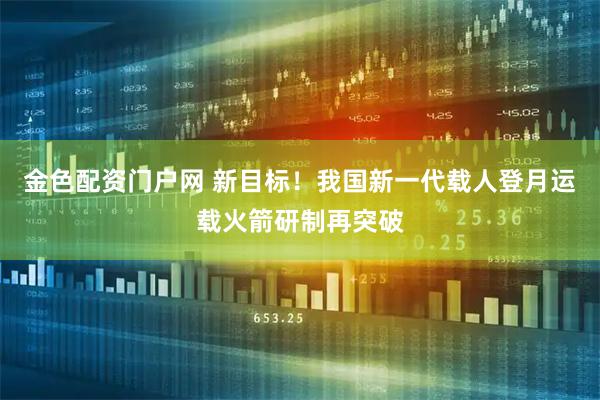 金色配资门户网 新目标！我国新一代载人登月运载火箭研制再突破