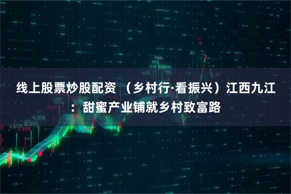 线上股票炒股配资 （乡村行·看振兴）江西九江：甜蜜产业铺就乡村致富路