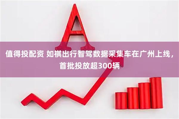 值得投配资 如祺出行智驾数据采集车在广州上线，首批投放超300辆