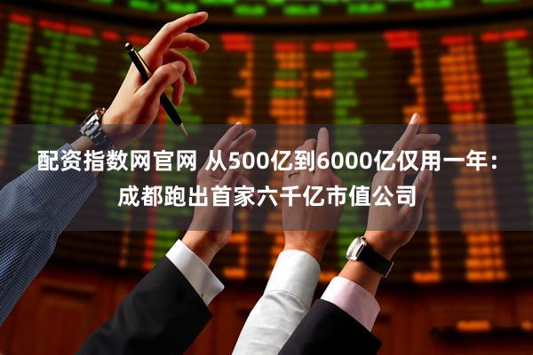 配资指数网官网 从500亿到6000亿仅用一年：成都跑出首家六千亿市值公司