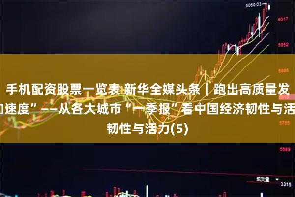 手机配资股票一览表 新华全媒头条｜跑出高质量发展“加速度”——从各大城市“一季报”看中国经济韧性与活力(5)
