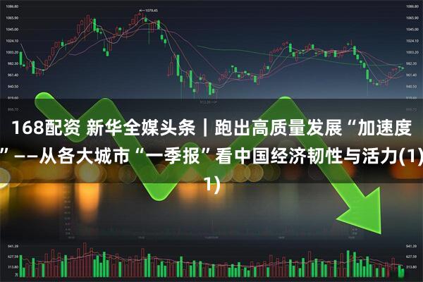 168配资 新华全媒头条｜跑出高质量发展“加速度”——从各大城市“一季报”看中国经济韧性与活力(1)