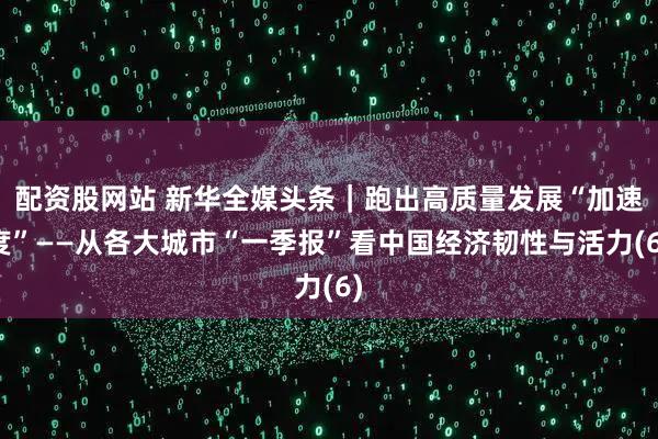 配资股网站 新华全媒头条｜跑出高质量发展“加速度”——从各大城市“一季报”看中国经济韧性与活力(6)