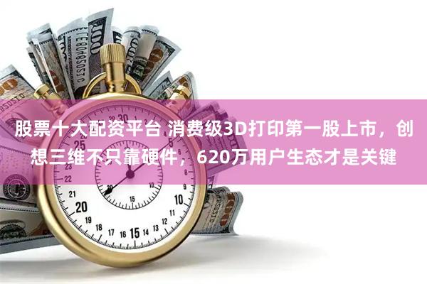 股票十大配资平台 消费级3D打印第一股上市，创想三维不只靠硬件，620万用户生态才是关键